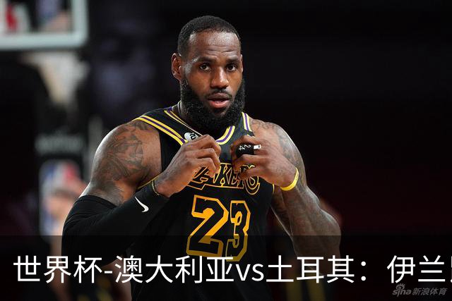 世界杯-澳大利亚vs土耳其：伊兰昆达先发 居莱尔、恰尔汗奥卢出战