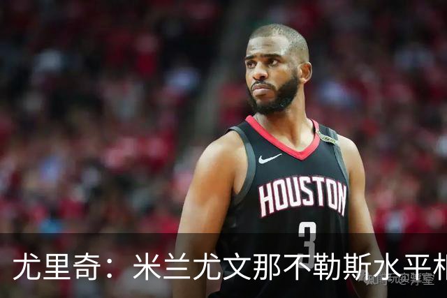 尤里奇：米兰尤文那不勒斯水平相当 谁夺冠看表现