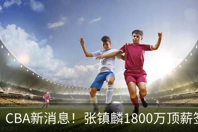 CBA新消息！张镇麟1800万顶薪签约，范子铭主动申请交易加盟劲旅